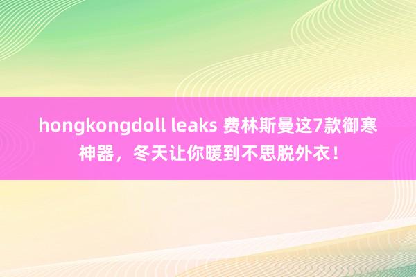 hongkongdoll leaks 费林斯曼这7款御寒神器，冬天让你暖到不思脱外衣！