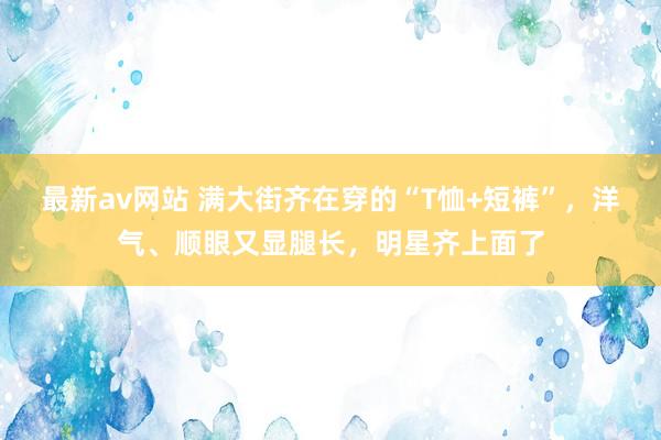 最新av网站 满大街齐在穿的“T恤+短裤”，洋气、顺眼又显腿长，明星齐上面了