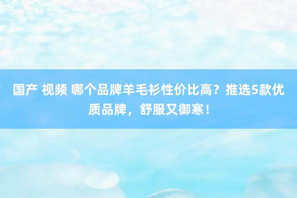 国产 视频 哪个品牌羊毛衫性价比高？推选5款优质品牌，舒服又御寒！