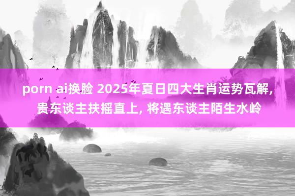 porn ai换脸 2025年夏日四大生肖运势瓦解， 贵东谈主扶摇直上， 将遇东谈主陌生水岭