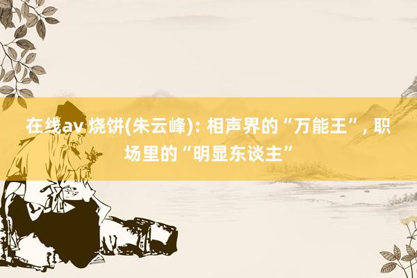 在线av 烧饼(朱云峰): 相声界的“万能王”， 职场里的“明显东谈主”