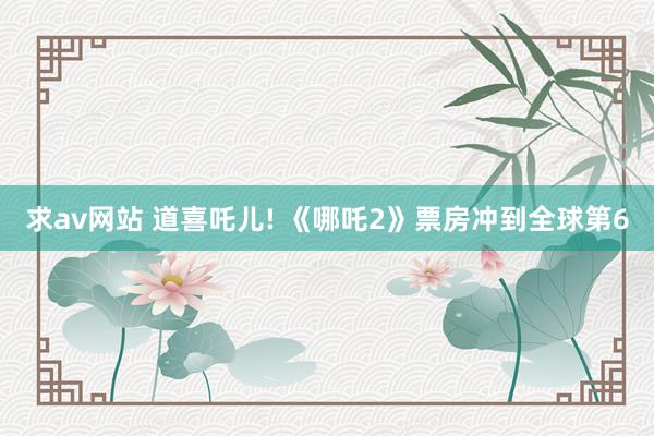 求av网站 道喜吒儿! 《哪吒2》票房冲到全球第6