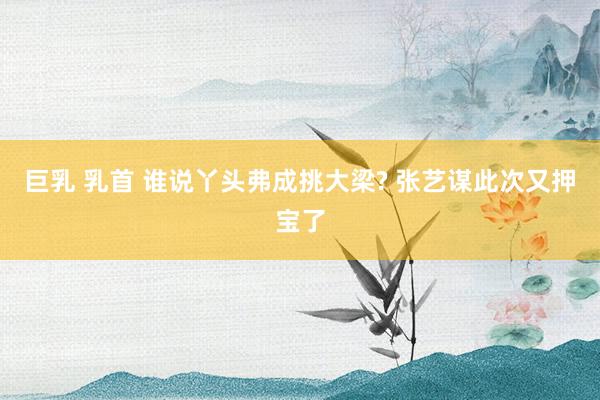 巨乳 乳首 谁说丫头弗成挑大梁? 张艺谋此次又押宝了