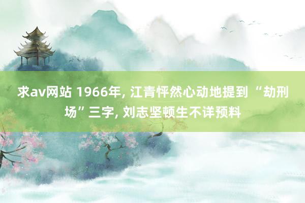 求av网站 1966年， 江青怦然心动地提到 “劫刑场”三字， 刘志坚顿生不详预料