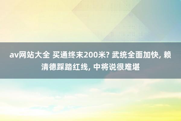 av网站大全 买通终末200米? 武统全面加快， 赖清德踩踏红线， 中将说很难堪