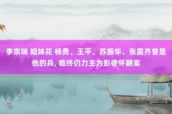 李宗瑞 姐妹花 杨勇、王平、苏振华、张震齐曾是他的兵， 临终仍力主为彭德怀翻案