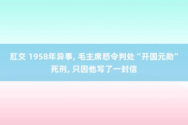 肛交 1958年异事， 毛主席怒令判处“开国元勋”死刑， 只因他写了一封信