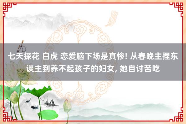 七天探花 白虎 恋爱脑下场是真惨! 从春晚主捏东谈主到养不起孩子的妇女， 她自讨苦吃