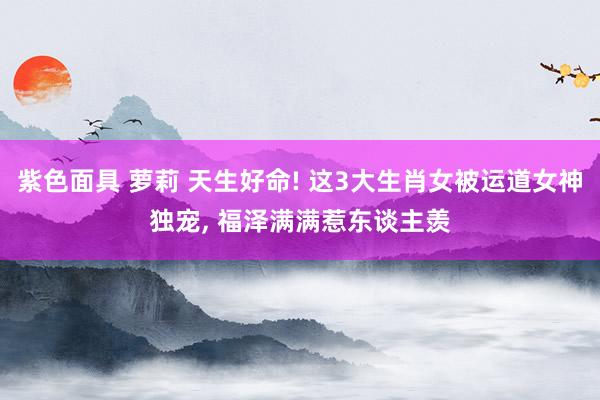 紫色面具 萝莉 天生好命! 这3大生肖女被运道女神独宠, 福泽满满惹东谈主羡