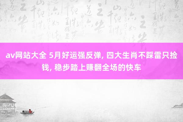 av网站大全 5月好运强反弹, 四大生肖不踩雷只捡钱, 稳步踏上赚翻全场的快车