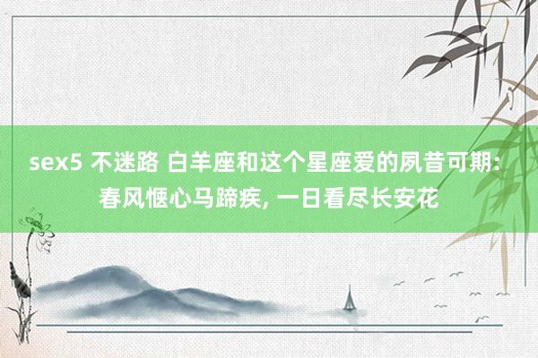 sex5 不迷路 白羊座和这个星座爱的夙昔可期: 春风惬心马蹄疾, 一日看尽长安花