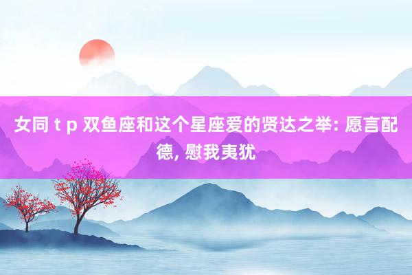 女同 t p 双鱼座和这个星座爱的贤达之举: 愿言配德, 慰我夷犹