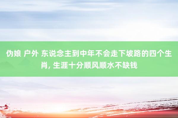 伪娘 户外 东说念主到中年不会走下坡路的四个生肖, 生涯十分顺风顺水不缺钱