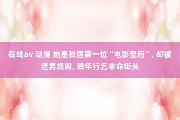 在线av 动漫 她是我国第一位“电影皇后”， 却被渣男烧毁， 晚年行乞非命街头