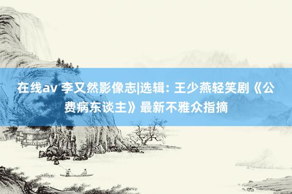 在线av 李又然影像志|选辑: 王少燕轻笑剧《公费病东谈主》最新不雅众指摘