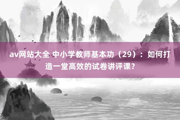 av网站大全 中小学教师基本功（29）：如何打造一堂高效的试卷讲评课？