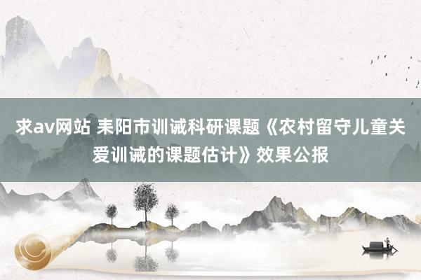 求av网站 耒阳市训诫科研课题《农村留守儿童关爱训诫的课题估计》效果公报
