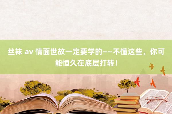 丝袜 av 情面世故一定要学的——不懂这些，你可能恒久在底层打转！