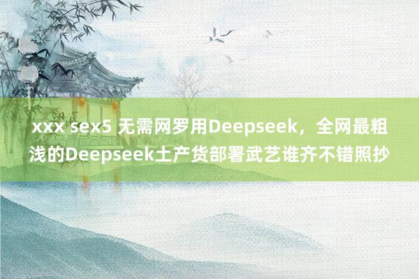 xxx sex5 无需网罗用Deepseek，全网最粗浅的Deepseek土产货部署武艺谁齐不错照抄
