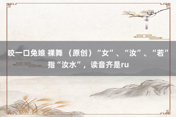 咬一口兔娘 裸舞 （原创）“女”、“汝”、“若”指“汝水”，读音齐是ru