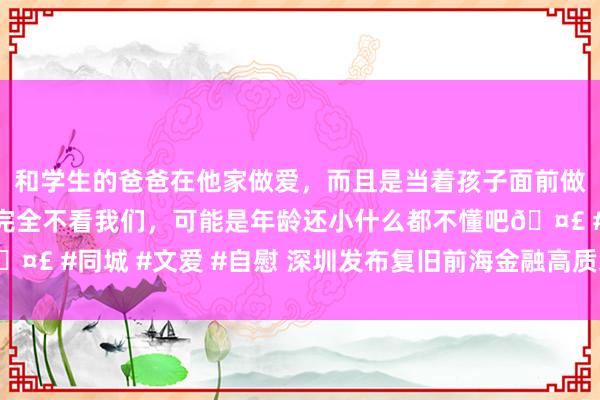 和学生的爸爸在他家做爱，而且是当着孩子面前做爱，太刺激了，孩子完全不看我们，可能是年龄还小什么都不懂吧🤣 #同城 #文爱 #自慰 深圳发布复旧前海金融高质地发展活动有策画
