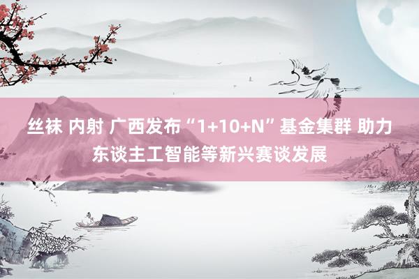 丝袜 内射 广西发布“1+10+N”基金集群 助力东谈主工智能等新兴赛谈发展