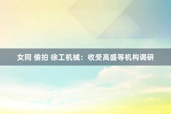 女同 偷拍 徐工机械：收受高盛等机构调研