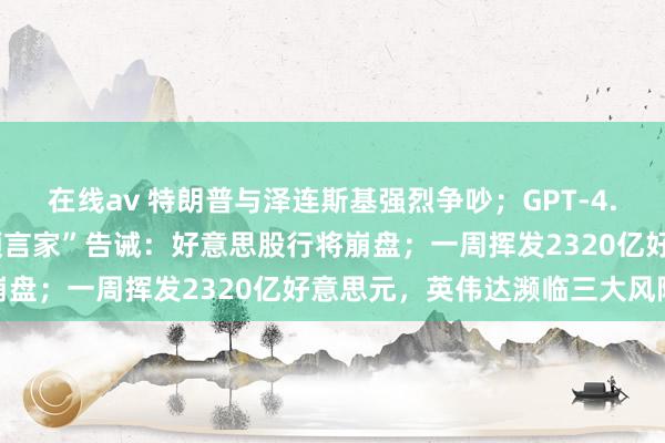 在线av 特朗普与泽连斯基强烈争吵；GPT-4.5被指高价粗劣；“泡沫预言家”告诫：好意思股行将崩盘；一周挥发2320亿好意思元，英伟达濒临三大风险