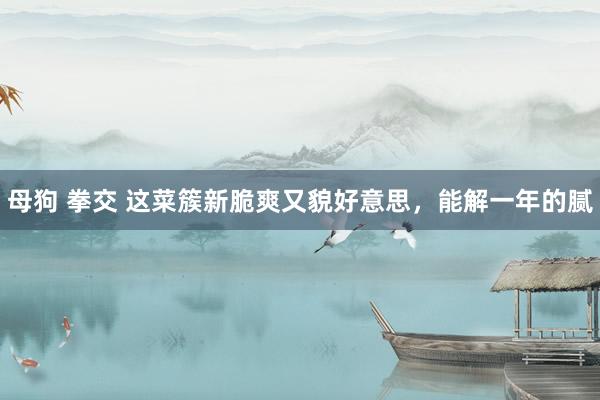 母狗 拳交 这菜簇新脆爽又貌好意思，能解一年的腻