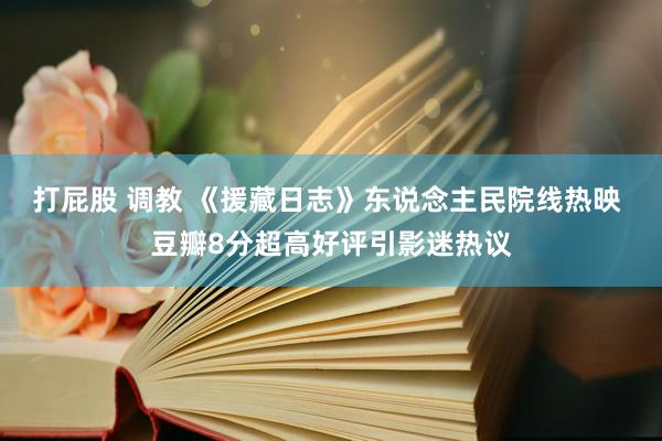 打屁股 调教 《援藏日志》东说念主民院线热映 豆瓣8分超高好评引影迷热议